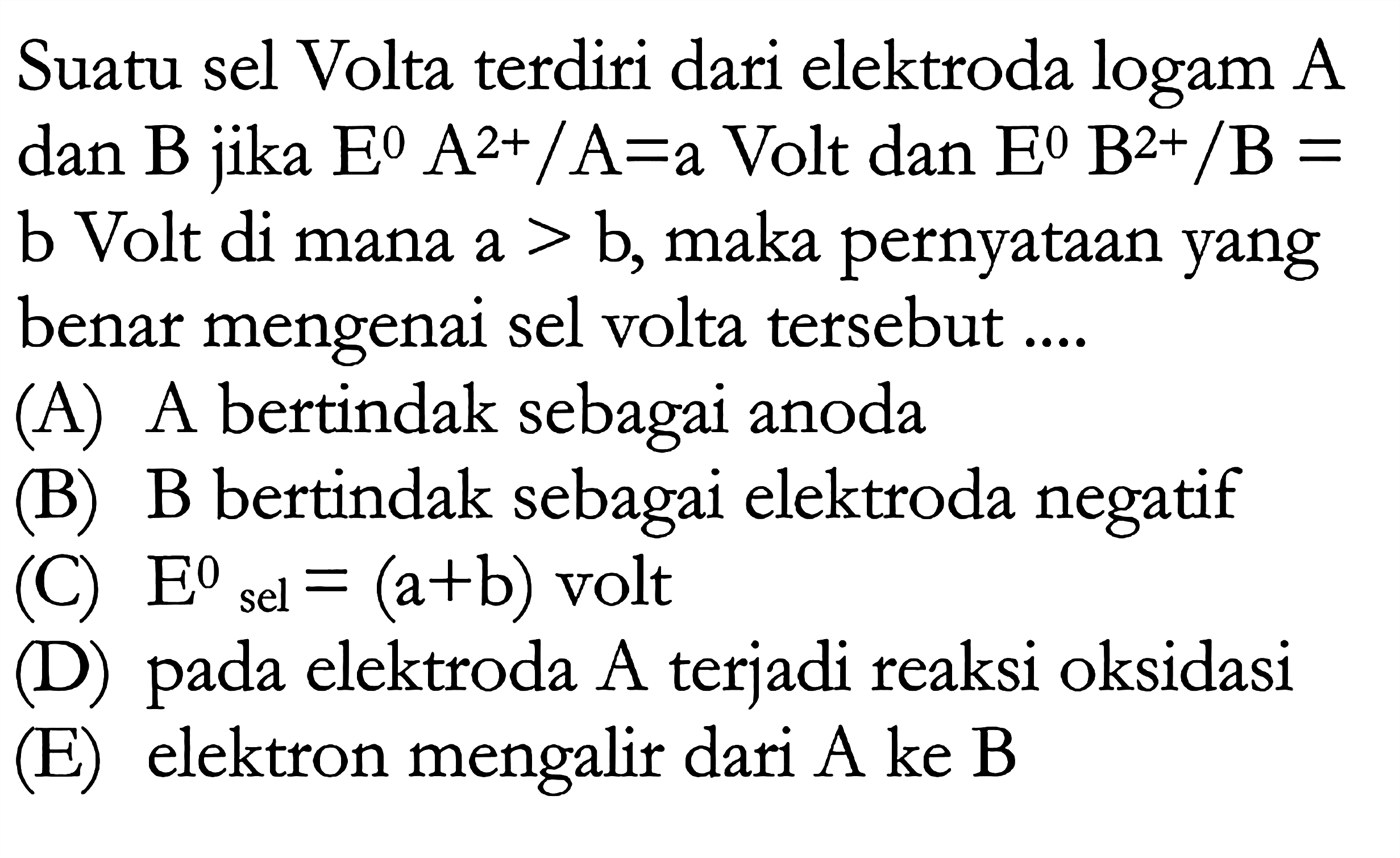 Suatu sel Volta terdiri dari elektroda logam A dan B jika E A^(2+)/A=a Volt dan E B^(2+)/B = b Volt di mana a > b, maka pernyataan yang  benar mengenai sel volta tersebut 
(A) A bertindak sebagai anoda (B) B bertindak sebagai elektroda negatif (C) E sel = (a+b) volt (D) pada elektroda A terjadi reaksi oksidasi (E) elektron mengalir dari A ke B