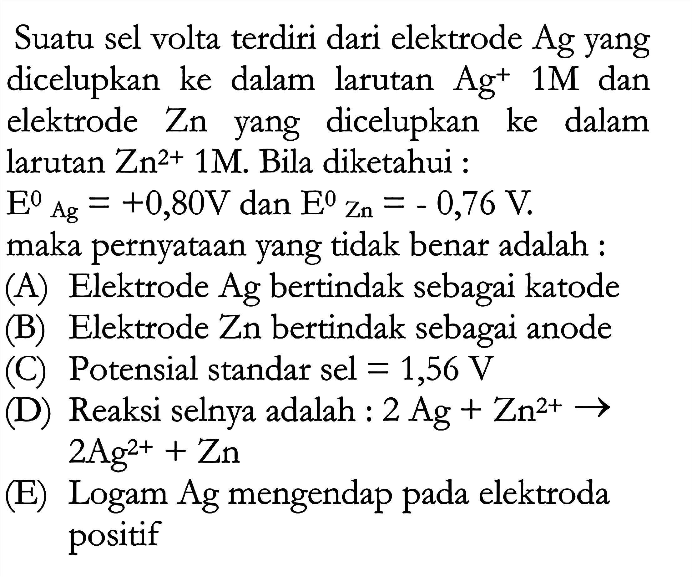 Suatu sel volta terdiri dari elektrode Ag yang dicelupkan ke dalam larutan Ag^+ 1 M  dan elektrode Zn yang dicelupkan ke dalam larutan Zn^(2+) 1 M. Bila diketahui :  E Ag=+0,80 V dan E Zn=-0,76 V. maka pernyataan yang tidak benar adalah :(A) Elektrode Ag bertindak sebagai katode(B) Elektrode Zn bertindak sebagai anode(C) Potensial standar sel=1,56 V (D) Reaksi selnya adalah: 2Ag+Zn^(2+) ->  2Ag^(2+)+Zn (E) Logam Ag mengendap pada elektroda positif