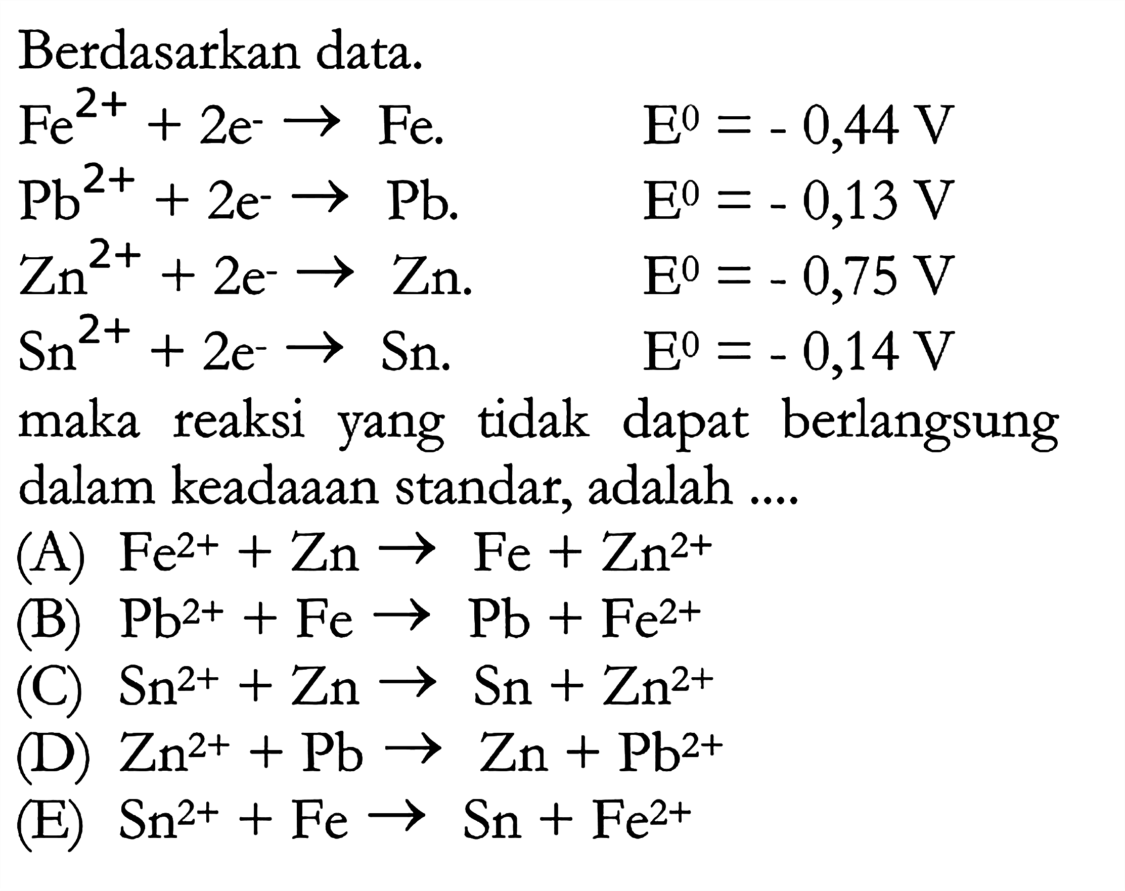 Berdasarkan data. Fe^(2+) + 2e^- -> Fe. E=-0,44 V Pb^(2+) + 2e^- -> Pb. E=-0,13 V Zn^(2+) + 2e^- -> Zn. E=-0,75 V Sn^(2+) + 2e^- -> Sn. E=-0,14 V maka reaksi yang tidak dapat berlangsung dalam keadaaan standar, adalah ....(A) Fe^(2+) + Zn -> Fe + Zn^(2+) (B) Pb^(2+) + Fe -> Pb + Fe^(2+) (C) Sn^(2+) + Zn -> Sn + Zn^(2+) (D) Zn^(2+) + Pb -> Zn + Pb^(2+) (E) Sn^(2+) + Fe -> Sn + Fe^(2+) 