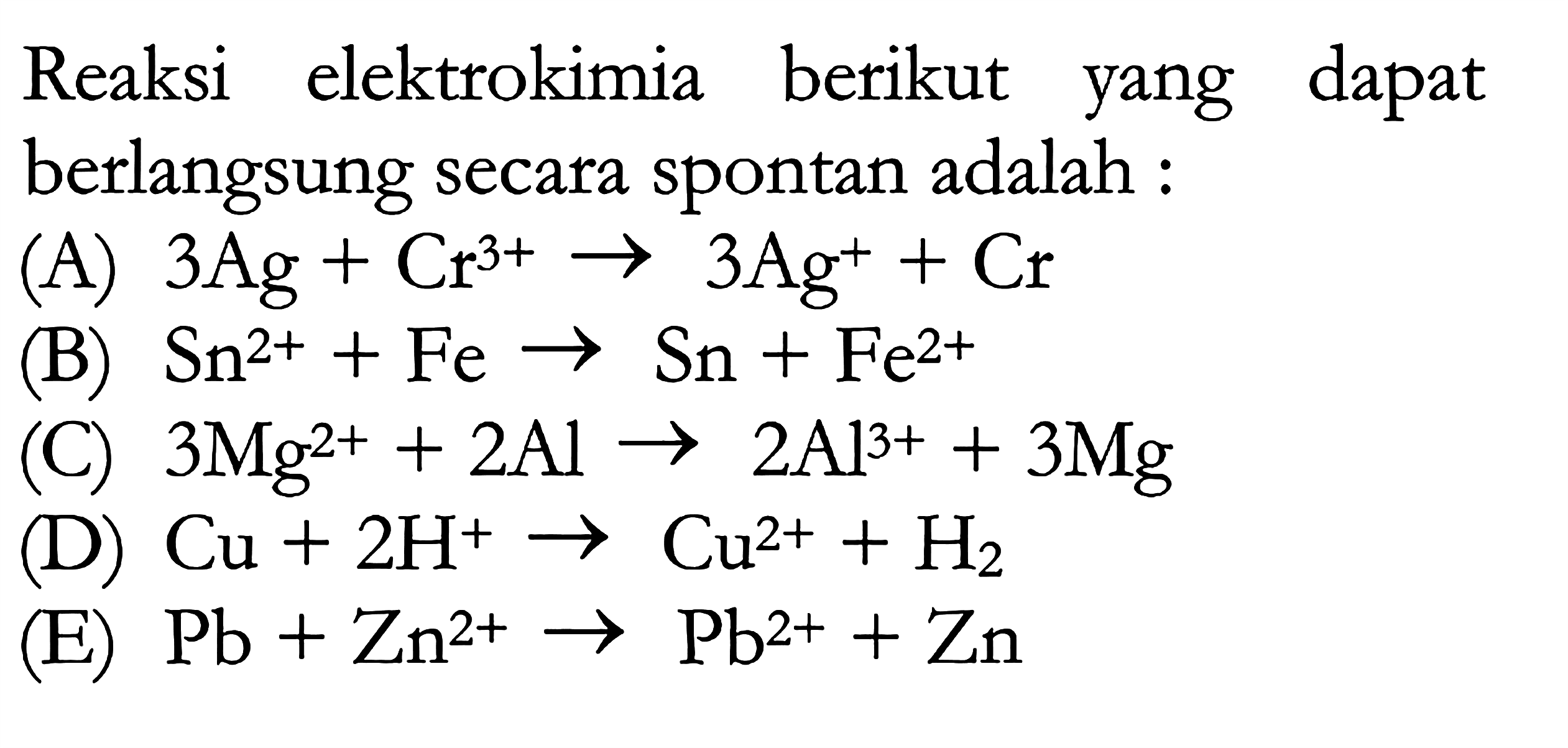 Reaksi elektrokimia berikut yang dapat berlangsung secara spontan adalah :(A) 3Ag+Cr^(3+) -> 3Ag^+ +Cr (B) Sn^(2+)+Fe -> Sn+Fe^(2+) (C) 3Mg^(2+)+2Al -> 2Al^(3+)+3 Mg (D) Cu+2 H^+ -> Cu^(2+)+H2 (E) Pb+Zn^(2+) -> Pb^(2+)+Zn 