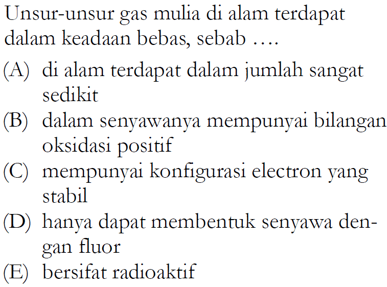 Unsur-unsur gas mulia di alam terdapat dalam keadaan bebas, sebab ....(A) di alam terdapat dalam jumlah sangat sedikit(B) dalam senyawanya mempunyai bilangan oksidasi positif(C) mempunyai konfigurasi electron yang stabil(D) hanya dapat membentuk senyawa dengan fluor(E) bersifat radioaktif