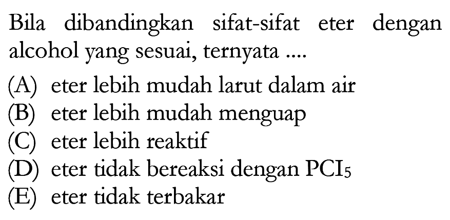 Bila dibandingkan sifat-sifat eter dengan alcohol yang sesuai, ternyata ....
(A) eter lebih mudah larut dalam air
(B) eter lebih mudah menguap
(C) eter lebih reaktif
(D) eter tidak bereaksi dengan PCI5
(E) eter tidak terbakar