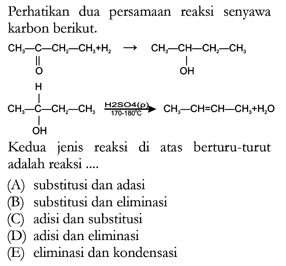 Perhatikan dua persamaan reaksi senyawa karbon berikut. CH3 - C - CH2 - CH3 + H2 O -> CH2 - CH - CH2 - CH3 OH H CH3 - C - CH2 - CH2 OH (H2SO4 (rho) 170-18 C) -> CH3 - CH = CH - CH3 + H2O Kedua jenis reaksi di atas berturu-turut adalah reaksi ....