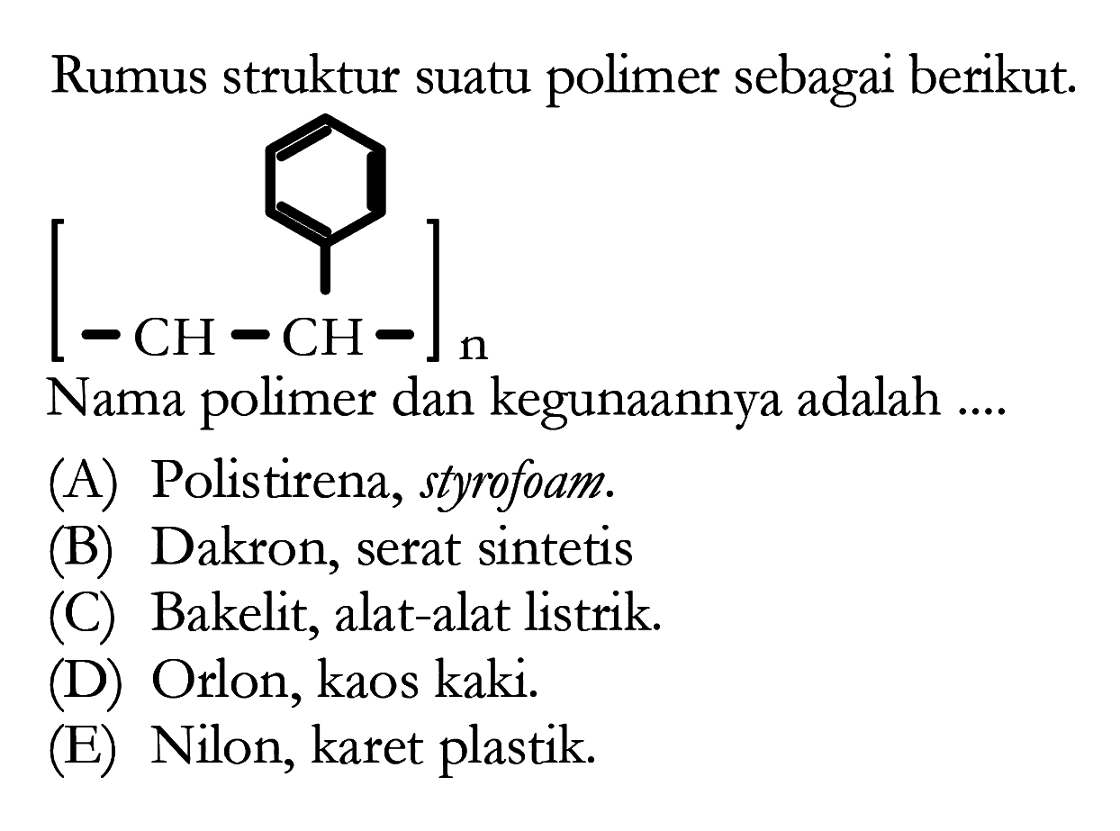 Rumus struktur suatu polimer sebagai berikut. 
[-CH-CH-]n 
Nama polimer dan kegunaannya adalah 
(A) Polistirena, styrofoam. 
(B) Dakron, serat sintetis 
(C) Bakelit, alat-alat listrik. 
(D) Orlon, kaos kaki. 
(E) Nilon, karet plastik. 