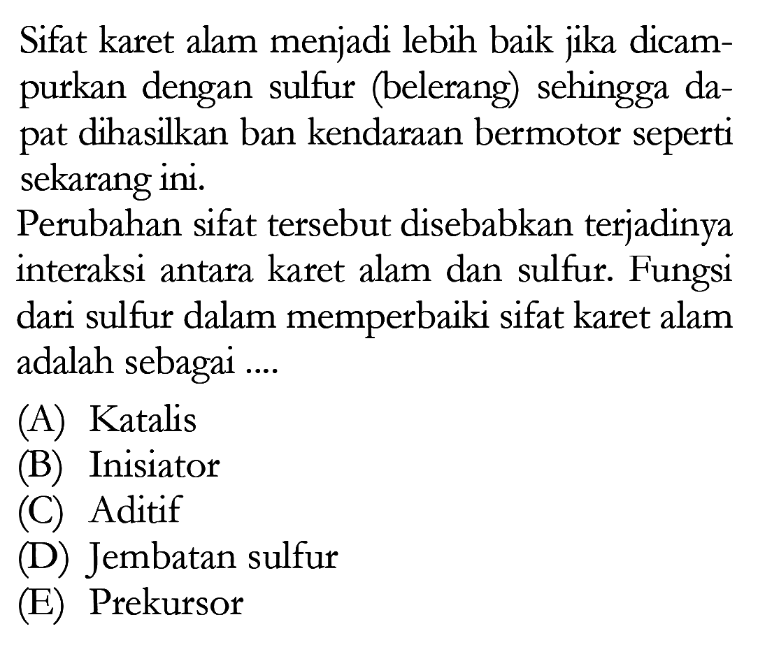 Sifat karet alam menjadi lebih baik jika dicampurkan dengan sulfur (belerang) sehingga dapat dihasilkan ban kendaraan bermotor seperti sekarang ini.
Perubahan sifat tersebut disebabkan terjadinya interaksi antara karet alam dan sulfur. Fungsi dari sulfur dalam memperbaiki sifat karet alam adalah sebagai ....