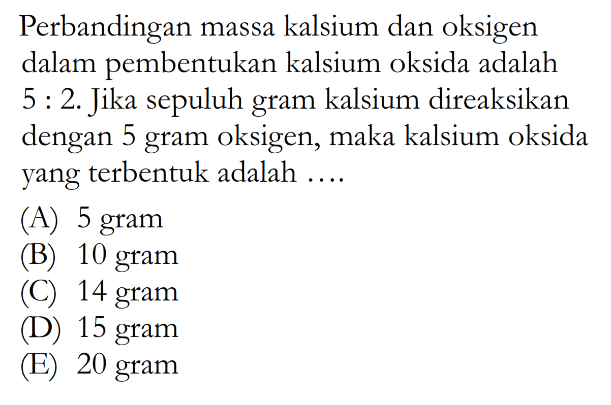 Perbandingan massa kalsium dan oksigen dalam pembentukan kalsium oksida adalah 5:2. Jika sepuluh gram kalsium direaksikan dengan 5 gram oksigen, maka kalsium oksida yang terbentuk adalah... 