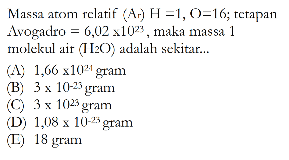 Massa atom relatif  (Ar) H=1, O=16 ; tetapan Avogadro  =6,02x 10^23 , maka massa 1 molekul air  (H2O)  adalah sekitar...(A)  1,66 x 10^24  gram(B)  3 x 10^-23  gram(C) 3 x  10^23  gram(D)  1,08 x 10^-23  gram(E) 18 gram