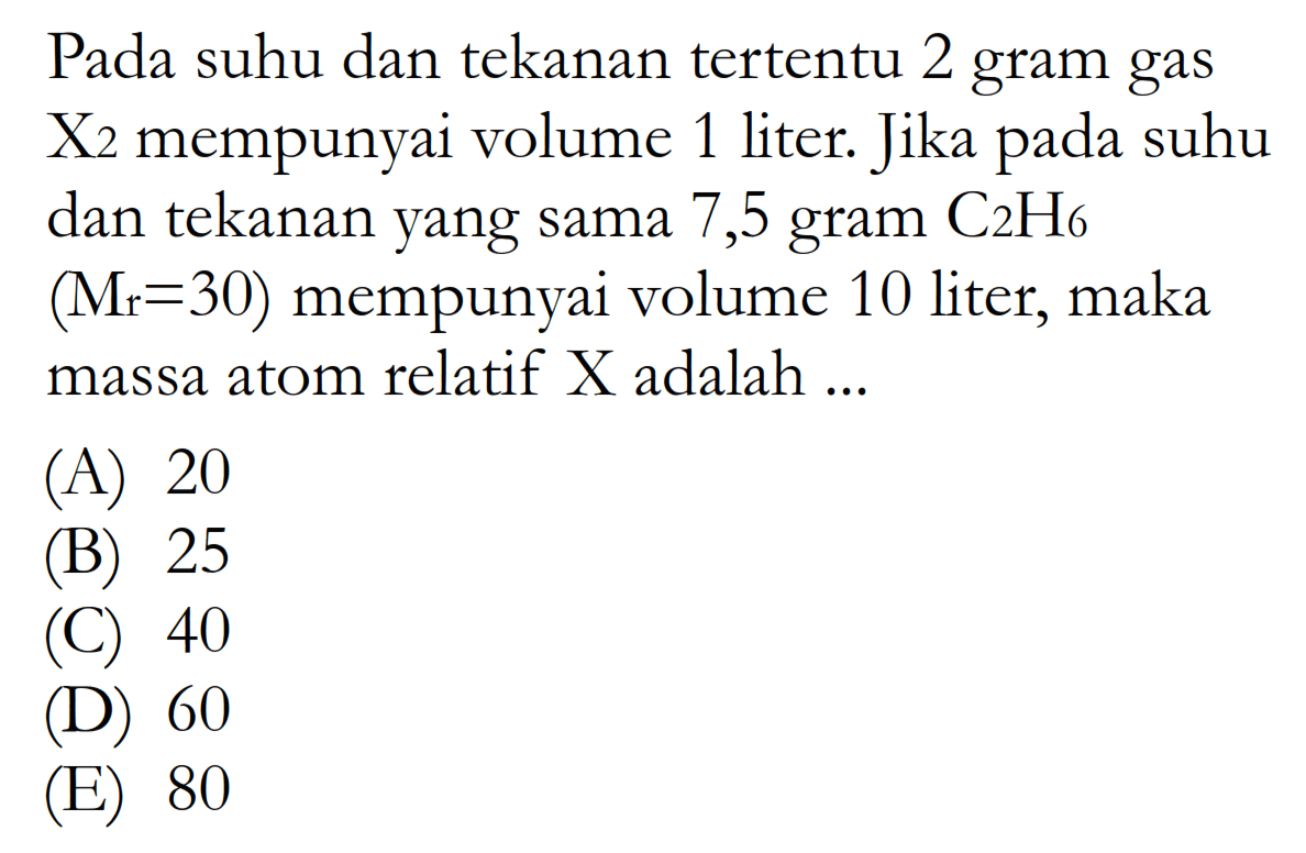 Pada suhu dan tekanan tertentu 2 gram gas  X/  mempunyai volume 1 liter. Jika pada suhu dan tekanan yang sama 7,5 gram  C2H6   (Mr=30)  mempunyai volume 10 liter, maka massa atom relatif  X  adalah ...