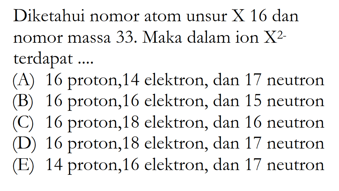 Diketahui nomor atom unsur X 16 dan nomor massa 33. Maka dalam ion X^2- terdapat .... (A) 16 proton, 14 elektron, dan 17 neutron (B) 16 proton, 16 elektron, dan 15 neutron (C) 16 proton, 18 elektron, dan 16 neutron (D) 16 proton, 18 elektron, dan 17 neutron (E) 14 proton, 16 elektron, dan 17 neutron