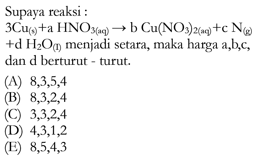 Supaya reaksi : 3Cu(s)+a HNO3(aq)->b Cu(NO3)2(aq)+c N(g)+d H2O(I)  menjadi setara, maka harga  a, b, c , dan d berturut - turut.