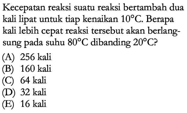 Kecepatan reaksi suatu reaksi bertambah dua kali lipat untuk tiap kenaikan 10 C. Berapa kali lebih cepat reaksi tersebut akan berlangsung pada suhu 80 C dibanding 20 C? 