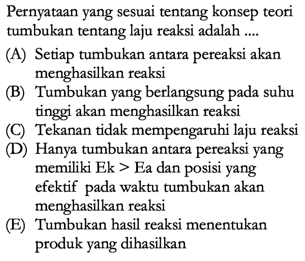 Pernyataan yang sesuai tentang konsep teori tumbukan tentang laju reaksi adalah (A) Setiap tumbukan antara pereaksi akan menghasilkan reaksi (B) Tumbukan yang berlangsung pada suhu tinggi akan menghasilkan reaksi (C) Tekanan tidak mempengaruhi laju reaksi (D) Hanya tumbukan antara pereaksi yang memiliki Ek > Ea dan posisi yang efektif pada waktu tumbukan akan menghasilkan reaksi (E) Tumbukan hasil reaksi menentukan produk yang dihasilkan