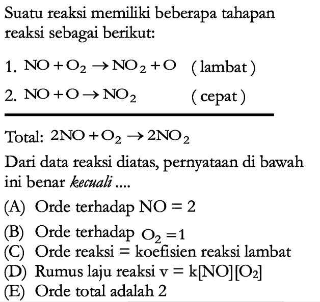 Suatu reaksi memiliki beberapa tahapan reaksi sebagai berikut:1. NO+O2 -> NO2+O (lambat)2. NO+O -> NO2 (cepat)Total: 2 NO+O2 -> 2 NO2 Dari data reaksi diatas, pernyataan di bawah ini benar kecuali ....(A) Orde terhadap NO=2 (B) Orde terhadap O2=1 (C) Orde reaksi = koefisien reaksi lambat (D) Rumus laju reaksi v=k[NO][O2] (E) Orde total adalah 2