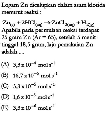 Logam Zn dicelupkan dalam asam klorida menurut reaksi : Zn (s) + 2HCl (aq)  -> ZnCl2 (aq) + H2 (g)  Apabila pada permulaan reaksi terdapat 25 gram Zn  (Ar=65) , setelah 5 menit tinggal 18,5 gram, laju pemakaian  Zn  adalah ....