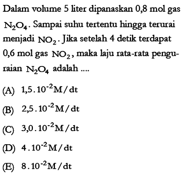 Dalam volume 5 liter dipanaskan 0,8 mol gas N2O4. Sampai suhu tertentu hingga terurai menjadi NO2. Jika setelah 4 detik terdapat 0,6 mol gas NO2, maka laju rata-rata penguraian N2O4 adalah 
(A) 1,5.10^(-2) M/dt 
(B) 2,5.10^(-2) M/dt 
(C) 3,0.10^(-2) M/dt 
(D) 4.10^(-2) M/dt 
(E) 8.10^(-2) M/dt