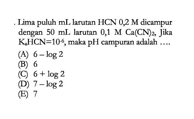 Lima puluh  mL  larutan  HCN 0,2 M  dicampur dengan  50 mL  larutan  0,1 M Ca(CN)2 , Jika  KaHCN=10^-6 , maka  pH  campuran adalah  ... . 