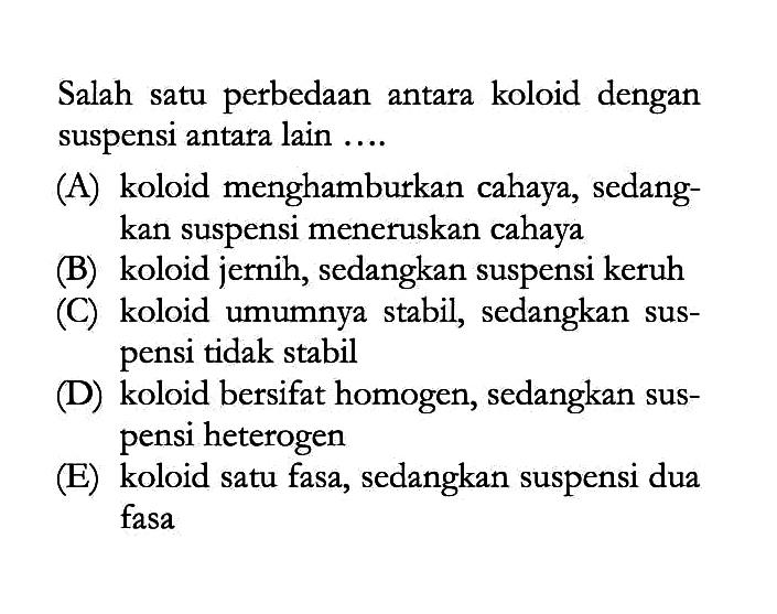 Salah satu perbedaan antara koloid dengan suspensi antara lain .... (A) koloid menghamburkan cahaya, sedangkan suspensi meneruskan cahaya (B) koloid jernih, sedangkan suspensi keruh (C) koloid umumnya stabil, sedangkan suspensi tidak stabil (D) koloid bersifat homogen, sedangkan suspensi heterogen (E) koloid satu fasa, sedangkan suspensi dua fasa 