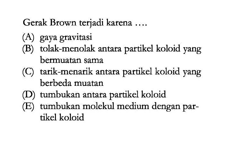 Gerak Brown terjadi karena ....
(A) gaya gravitasi
(B) tolak-menolak antara partikel koloid yang bermuatan sama
(C) tarik-menarik antara partikel koloid yang berbeda muatan
(D) tumbukan antara partikel koloid
(E) tumbukan molekul medium dengan partikel koloid