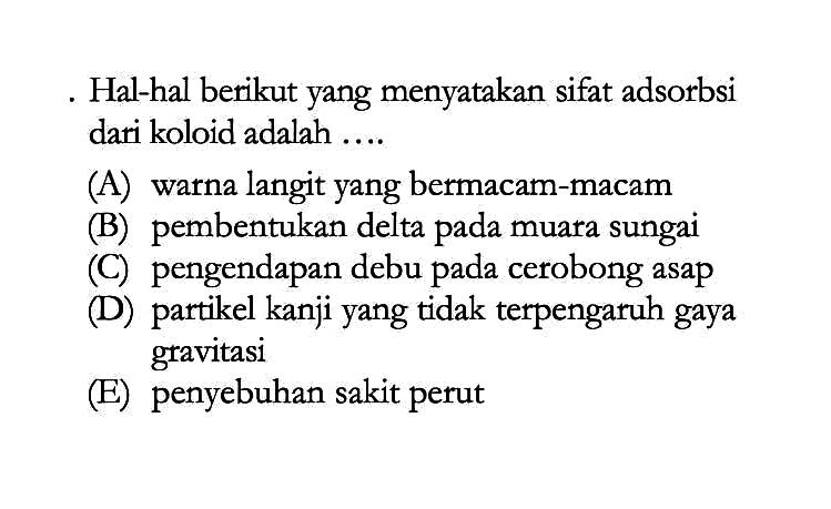 Hal-hal berikut yang menyatakan sifat adsorbsi dari koloid adalah ....(A) warna langit yang bermacam-macam
(B) pembentukan delta pada muara sungai
(C) pengendapan debu pada cerobong asap
(D) partikel kanji yang tidak terpengaruh gaya gravitasi
(E) penyebuhan sakit perut