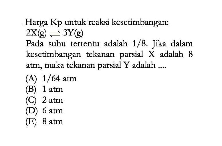 Harga Kp untuk reaksi kesetimbangan: 2X(g) <=> 3Y(g) Pada suhu tertentu adalah 1/8. Jika dalam kesetimbangan tekanan parsial X adalah 8 atm, maka tekanan parsial Y adalah .... 