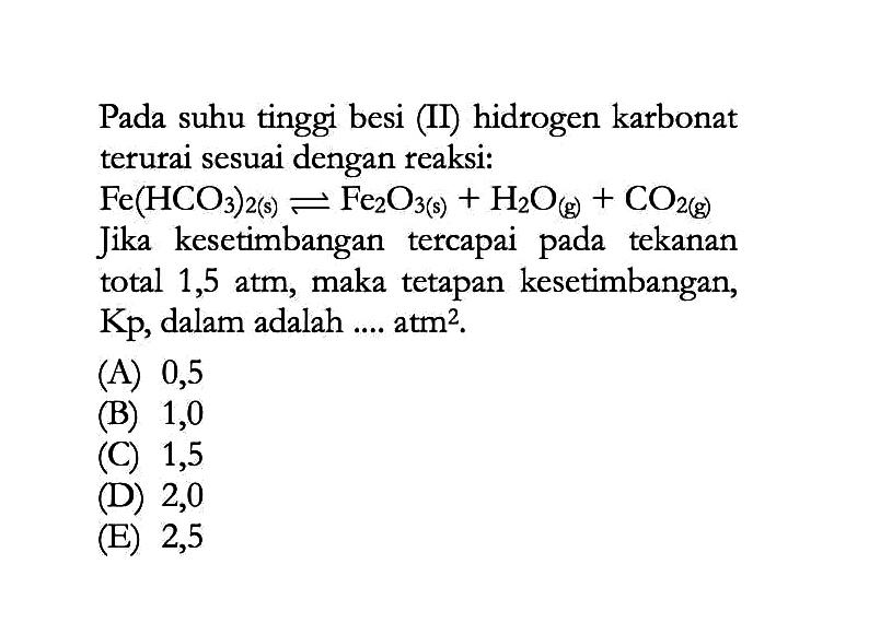 Pada suhu tinggi besi (II) hidrogen karbonat terurai sesuai dengan reaksi: Fe(HCO3)2(s)<=>Fe2O3(s)+H2O(g)+CO2(g)  Jika kesetimbangan tercapai pada tekanan total 1,5 atm, maka tetapan kesetimbangan, Kp, dalam adalah .... atm². 