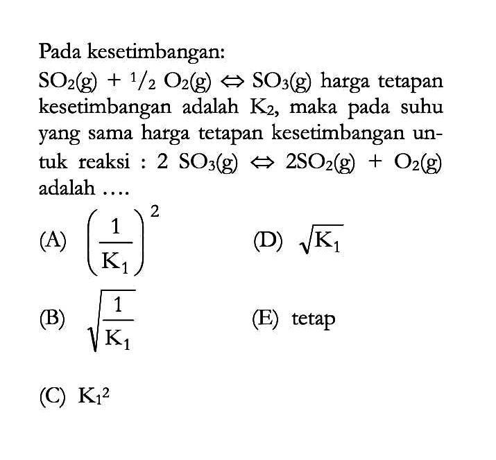 Pada kesetimbangan: SO2(g)+1/2 O2(g)<=> SO3(g)  harga tetapan kesetimbangan adalah  K2 , maka pada suhu yang sama harga tetapan kesetimbangan untuk reaksi: 2SO3(g)<=>2SO2(g)+O2(g) adalah .... 