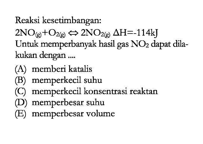 Reaksi kesetimbangan: 2NO(g)+O2(g) <=> 2NO2(g) delta H=-114 kJ Untuk memperbanyak hasil gas NO2 dapat dilakukan dengan .... (A) memberi katalis (B) memperkecil suhu (C) memperkecil konsentrasi reaktan (D) memperbesar suhu (E) memperbesar volume 