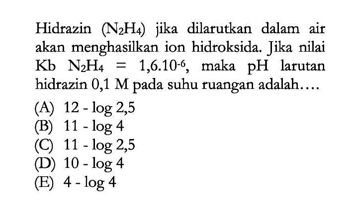 Hidrazin (N2H4) jika dilarutkan dalam air akan menghasilkan ion hidroksida. Jika nilai Kb N2H4=1,6.10^-6, maka pH larutan hidrazin 0,1M pada suhu ruangan adalah....