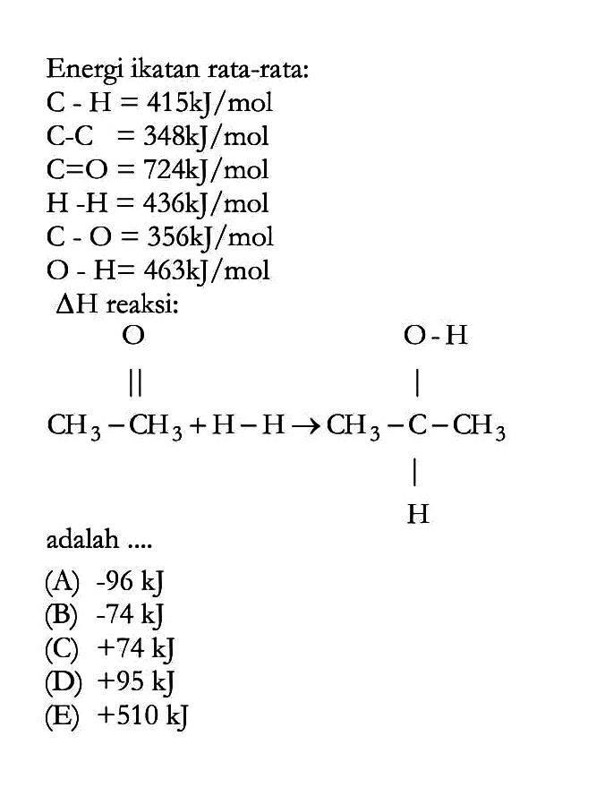 Energi ikatan rata-rata: 
C - H= 415 kJ/mol 
C - C = 348 kJ/mol 
C = O = 724 kJ/mol 
H - H = 436 kJ/mol 
C - O = 356 kJ/mol 
O - H= 463 kJ/mol 
delta H reaksi: 
CH3-CH3 O + H-H -> CH3-C-CH3 O-H H adalah 
