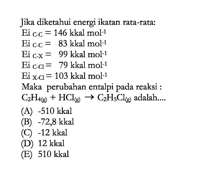 Jika diketahui energi ikatan rata-rata: Ei c-c  =146 kkal mol^(-1) Ei c-c  =83 kkal mol^(-1) Ei c-x=99 kkal mol^(-1) Ei c-cl=79 kkal mol^(-1) Ei x-cl=103 kkal mol^(-1) Maka perubahan entalpi pada reaksi :C2H4(g)+HCl(g) -> C2H5Cl(g) adalah.... 