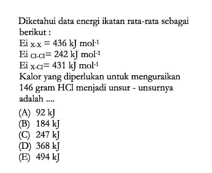 Diketahui data energi ikatan rata-rata sebagai berikut : Ei x-x=436 kJ mol^-1  Ei CI-CI=242 kJ mol^-1  Ei x-CI=431 kJ mol^-1 Kalor yang diperlukan untuk menguraikan 146 gram HCl menjadi unsur - unsurnya adalah ....