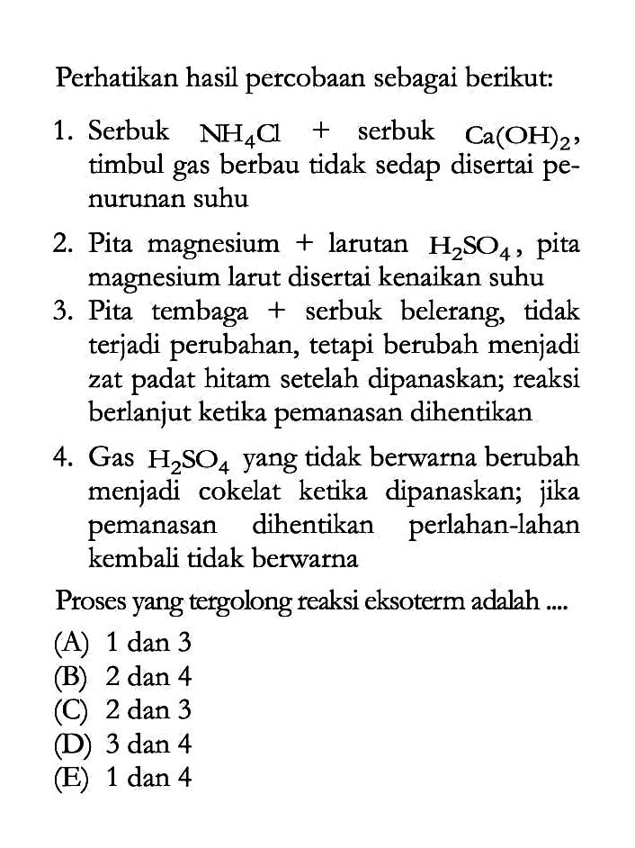 Perhatikan hasil percobaan sebagai berikut:1. Serbuk NH4Cl + serbuk Ca(OH)2, timbul gas berbau tidak sedap disertai penurunan suhu2. Pita magnesium + larutan H2SO4, pita magnesium larut disertai kenaikan suhu3. Pita tembaga + serbuk belerang, tidak terjadi perubahan, tetapi berubah menjadi zat padat hitam setelah dipanaskan; reaksi berlanjut ketika pemanasan dihentikan4. Gas H2SO4 yang tidak berwarna berubah menjadi cokelat ketika dipanaskan; jika pemanasan dihentikan perlahan-lahan kembali tidak berwarnaProses yang tergolong reaksi eksoterm adalah .... (A) 1 dan 3 (B) 2 dan 4 (C) 2 dan 3 (D) 3 dan 4 (E) 1 dan 4