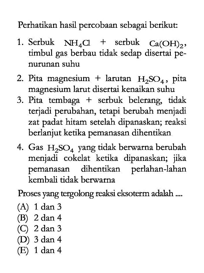 Perhatikan hasil percobaan sebagai berikut:1. Serbuk NH4Cl + serbuk Ca(OH)2, timbul gas berbau tidak sedap disertai penurunan suhu2. Pita magnesium + larutan H2SO4, pita magnesium larut disertai kenaikan suhu3. Pita tembaga + serbuk belerang, tidak terjadi perubahan, tetapi berubah menjadi zat padat hitam setelah dipanaskan; reaksi berlanjut ketika pemanasan dihentikan4. Gas H2SO4 yang tidak berwarna berubah menjadi cokelat ketika dipanaskan; jika pemanasan dihentikan perlahan-lahan kembali tidak berwarnaProses yang tergolong reaksi eksoterm adalah .... (A) 1 dan 3 (B) 2 dan 4 (C) 2 dan 3 (D) 3 dan 4 (E) 1 dan 4