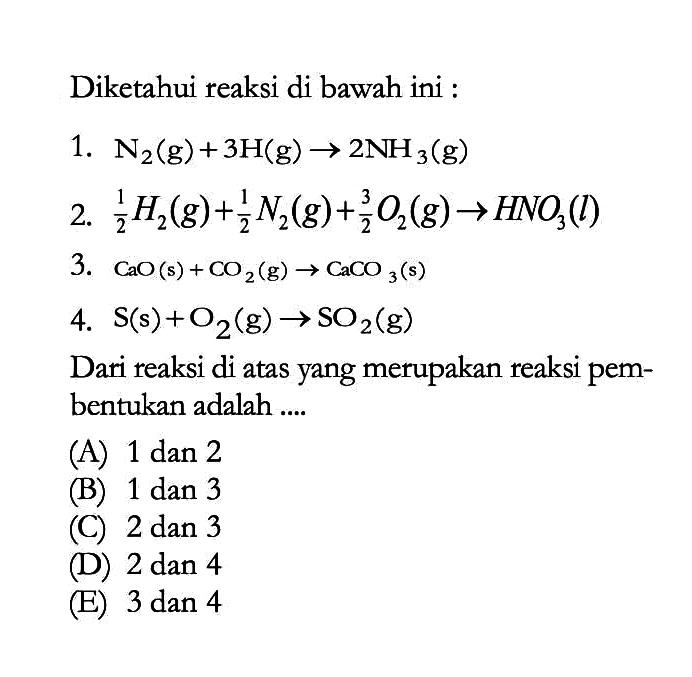 Diketahui reaksi di bawah ini :1.  N2(g)+3H(g) -> 2NH3(g) 2.  1/2 H2(g)+1/2 N2(g)+3/2 O2(g) -> HNO3(l) 3.  CaO(s)+CO2(g) -> CaCO3(s) 4.  S(s)+O2(g) -> SO2(g) Dari reaksi di atas yang merupakan reaksi pembentukan adalah ....