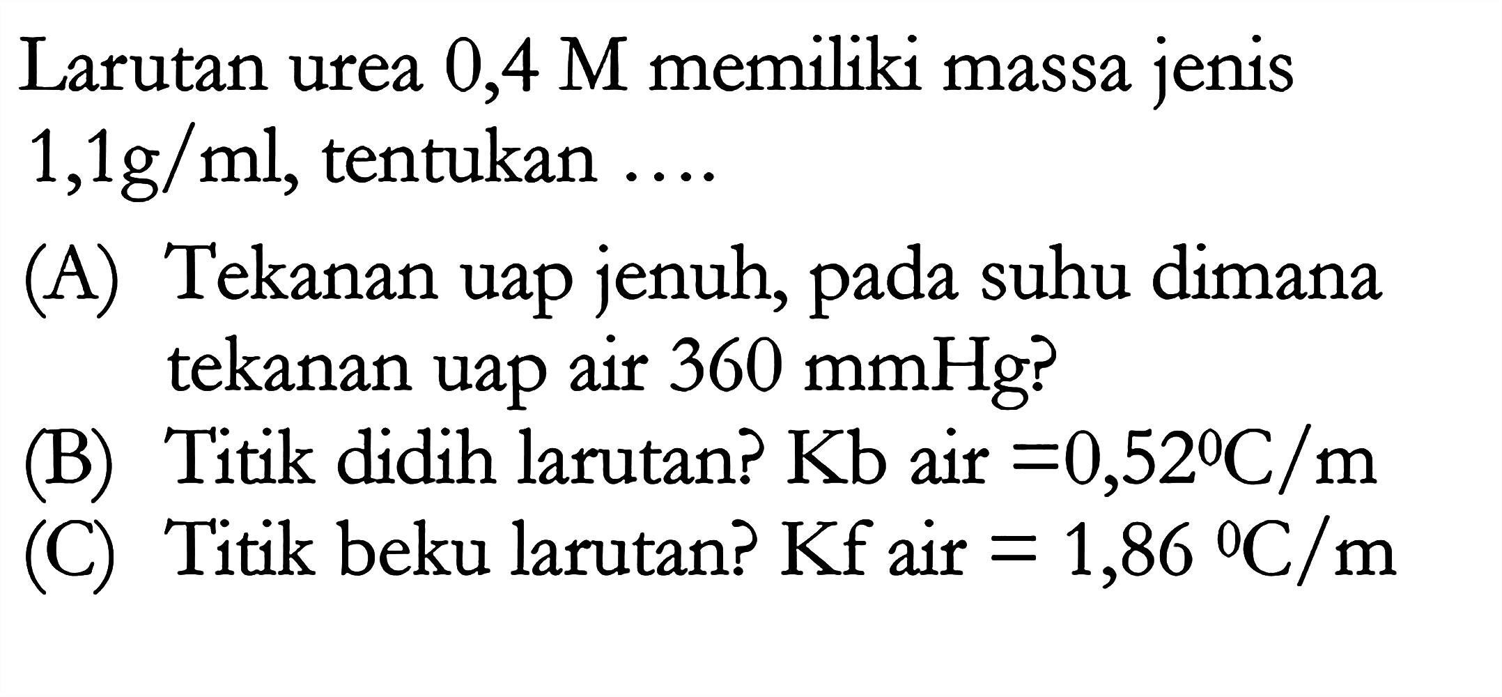 Larutan urea 0,4 M memiliki massa jenis 1,1 g/ml, tentukan 
(A) Tekanan uap jenuh, pada suhu dimana tekanan uap air 360 mmHg? 
(B) Titik didih larutan? Kb air = 0,52 C/m 
(C) Titik beku larutan? Kf air = 1,86 C/m 