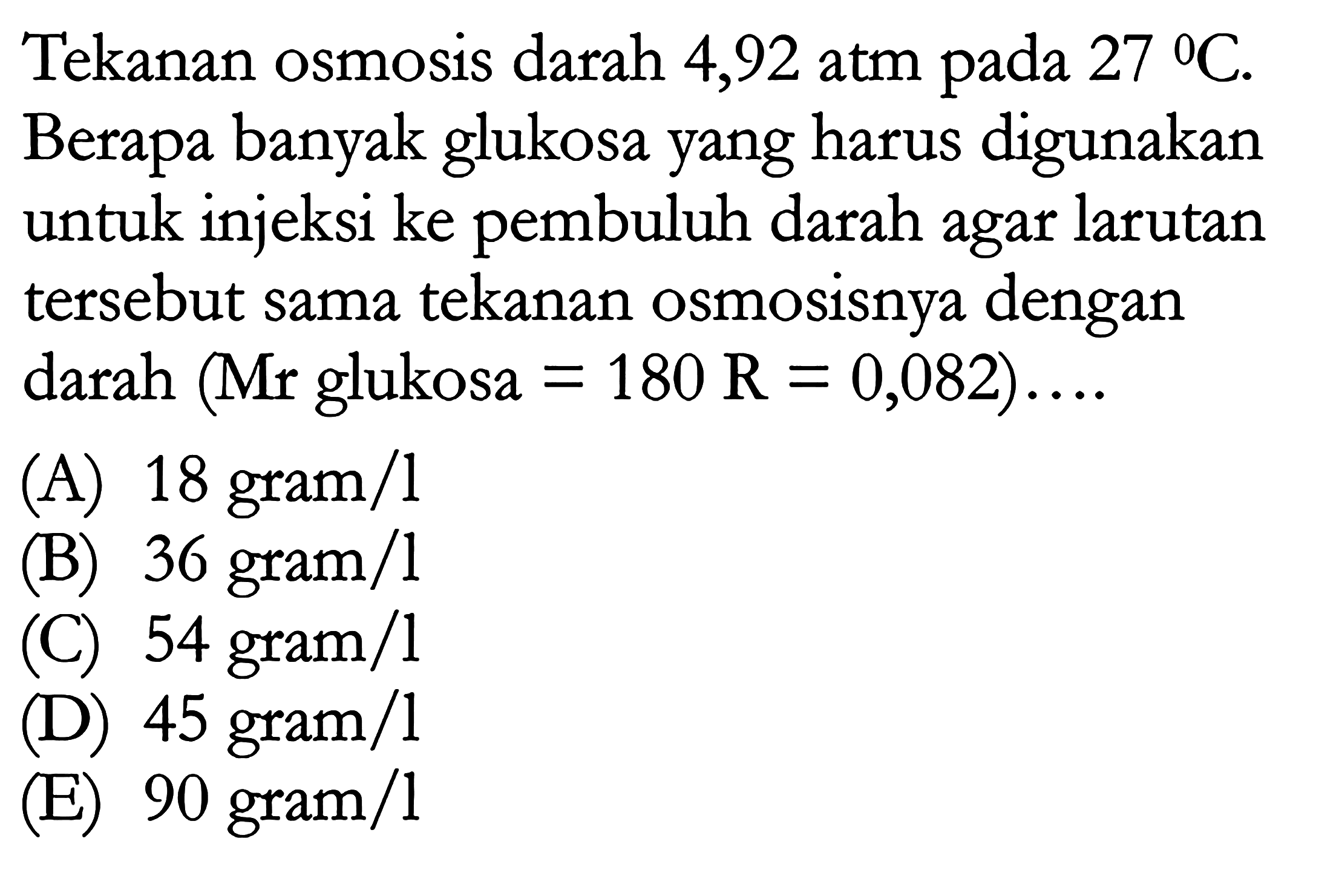 Tekanan osmosis darah 4,92 atm pada  27 C . Berapa banyak glukosa yang harus digunakan untuk injeksi ke pembuluh darah agar larutan tersebut sama tekanan osmosisnya dengan darah (Mr glukosa=180 R=0,082) ... 