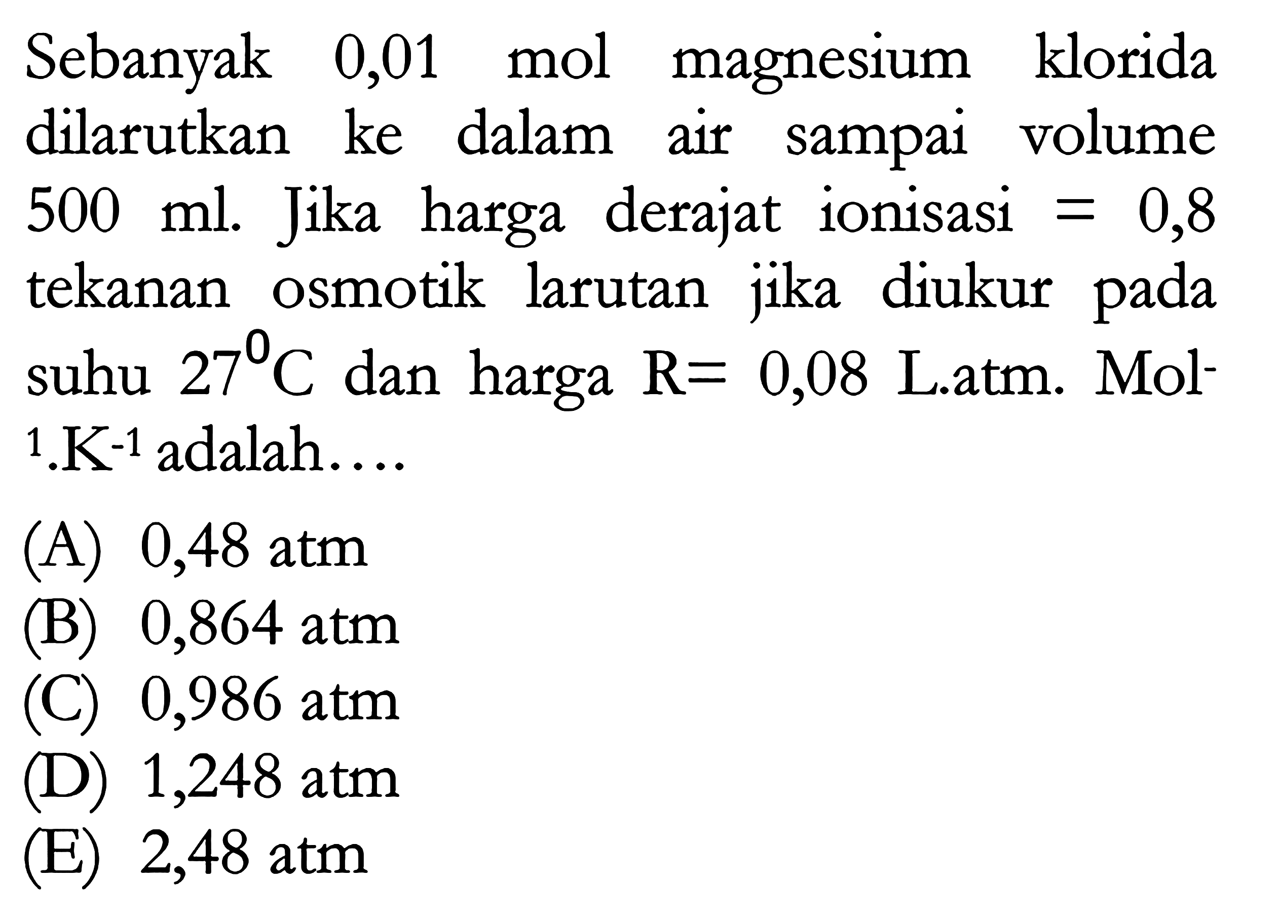 Sebanyak 0,01 mol magnesium klorida dilarutkan ke dalam air sampai volume 500 ml. Jika harga derajat ionisasi = 0,8 tekanan osmotik larutan jika diukur pada suhu 27 C dan harga R = 0,08 Latm. Mol^(-1) . K^(-1) adalah ...