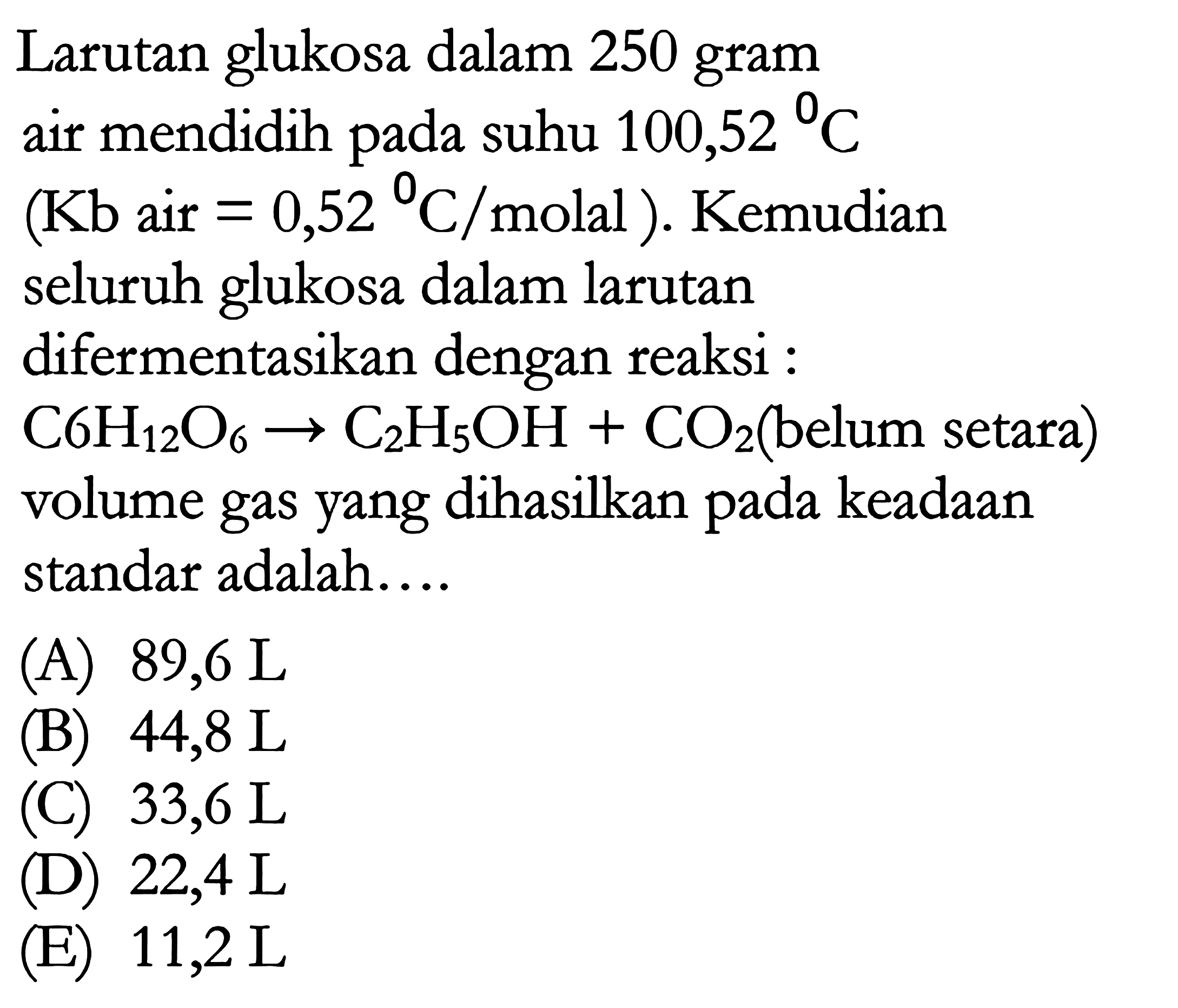 Larutan glukosa dalam 250 gram air mendidih pada suhu 100,52 C (Kb air = 0,52 C/molal). Kemudian seluruh glukosa dalam larutan difermentasikan dengan reaksi : C6H12O6 -> C2H5OH + CO2 (belum setara) volume gas yang dihasilkan pada keadaan standar adalah.... 