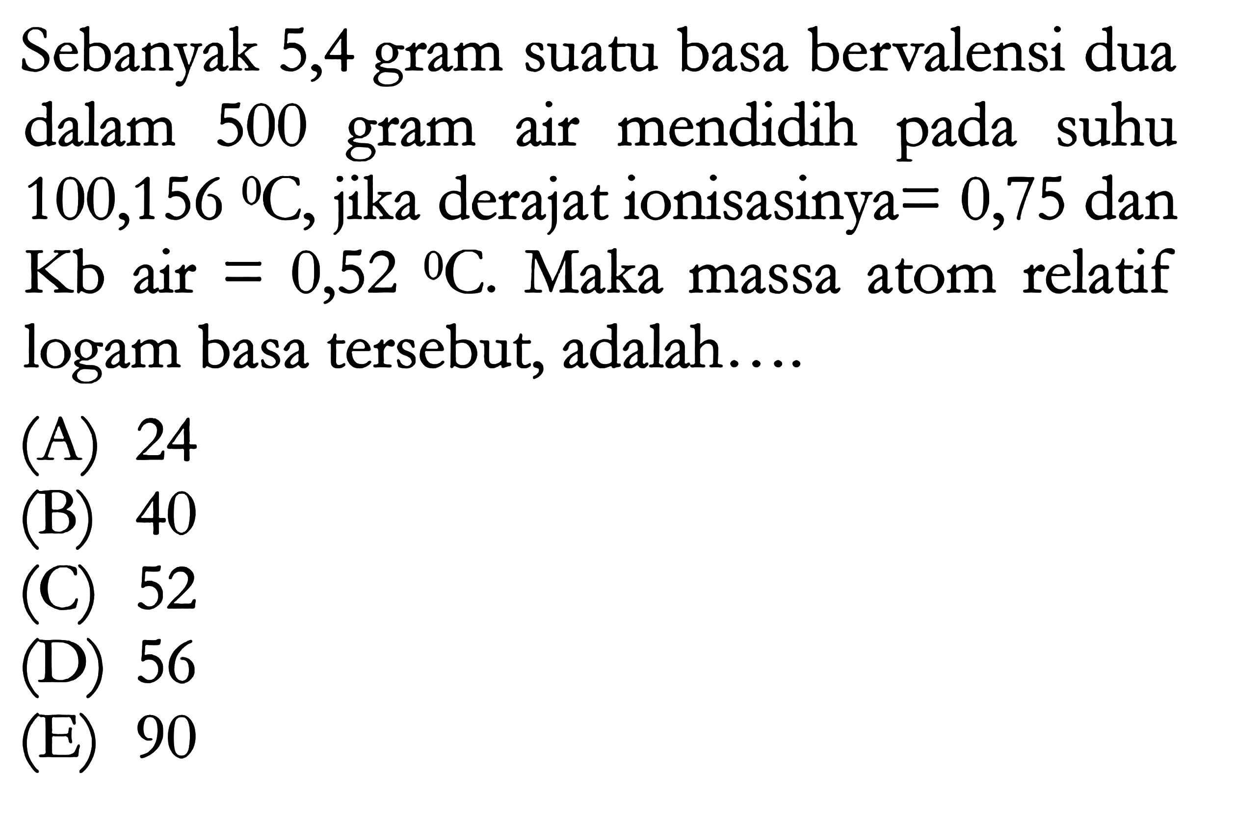 Sebanyak 5,4 gram suatu basa bervalensi dua dalam 500 gram air mendidih pada suhu 100,156 C, jika derajat ionisasinya =0,75 dan Kb air =0,52 C. Maka massa atom relatif logam basa tersebut, adalah.... 