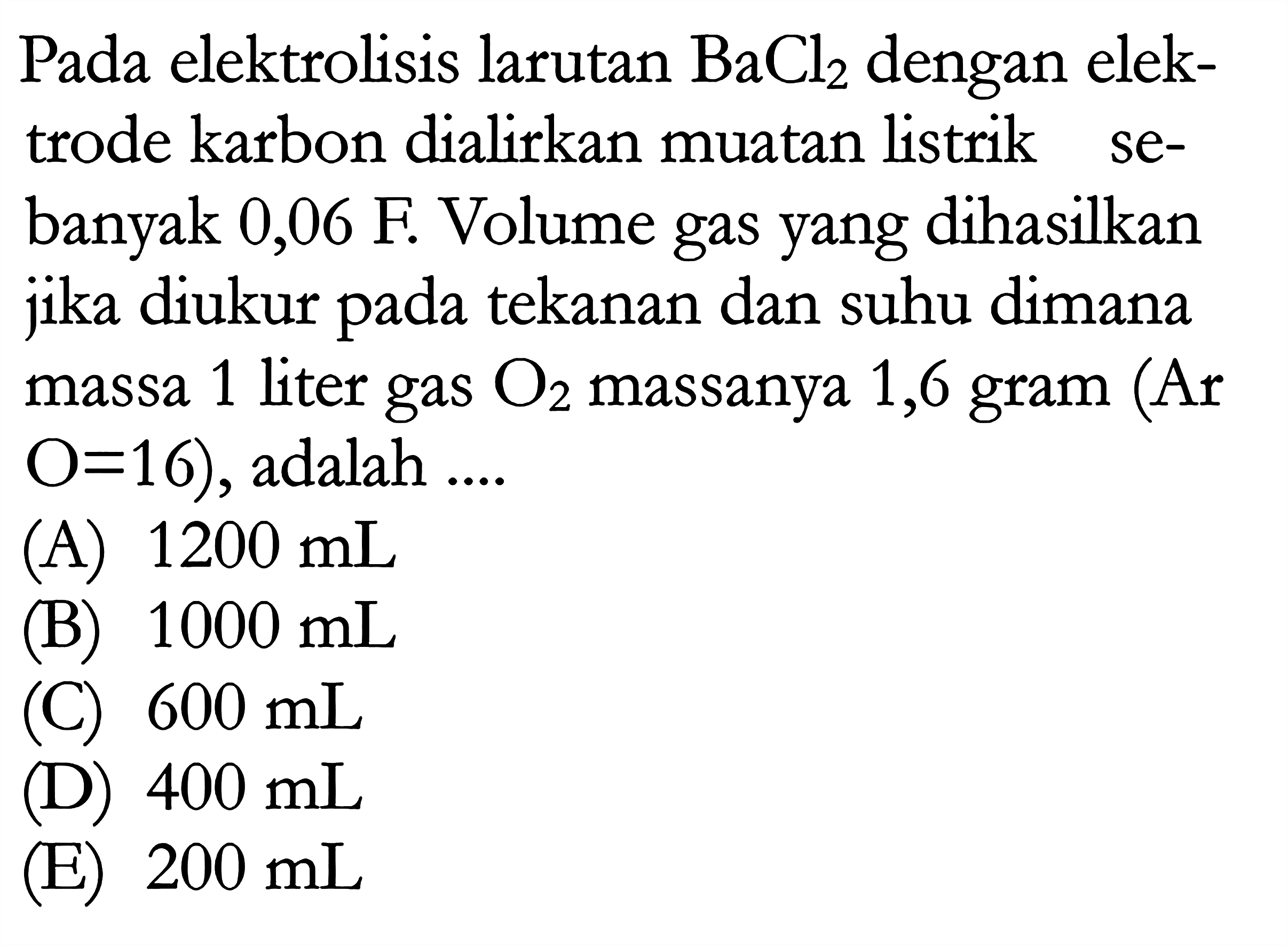 Pada elektrolisis larutan BaCl2 dengan elektrode karbon dialirkan muatan listrik sebanyak 0,06 F. Volume gas yang dihasilkan jika diukur pada tekanan dan suhu dimana 1 liter gas O2 massanya 1,6 gram (Ar massa O = 16), adalah