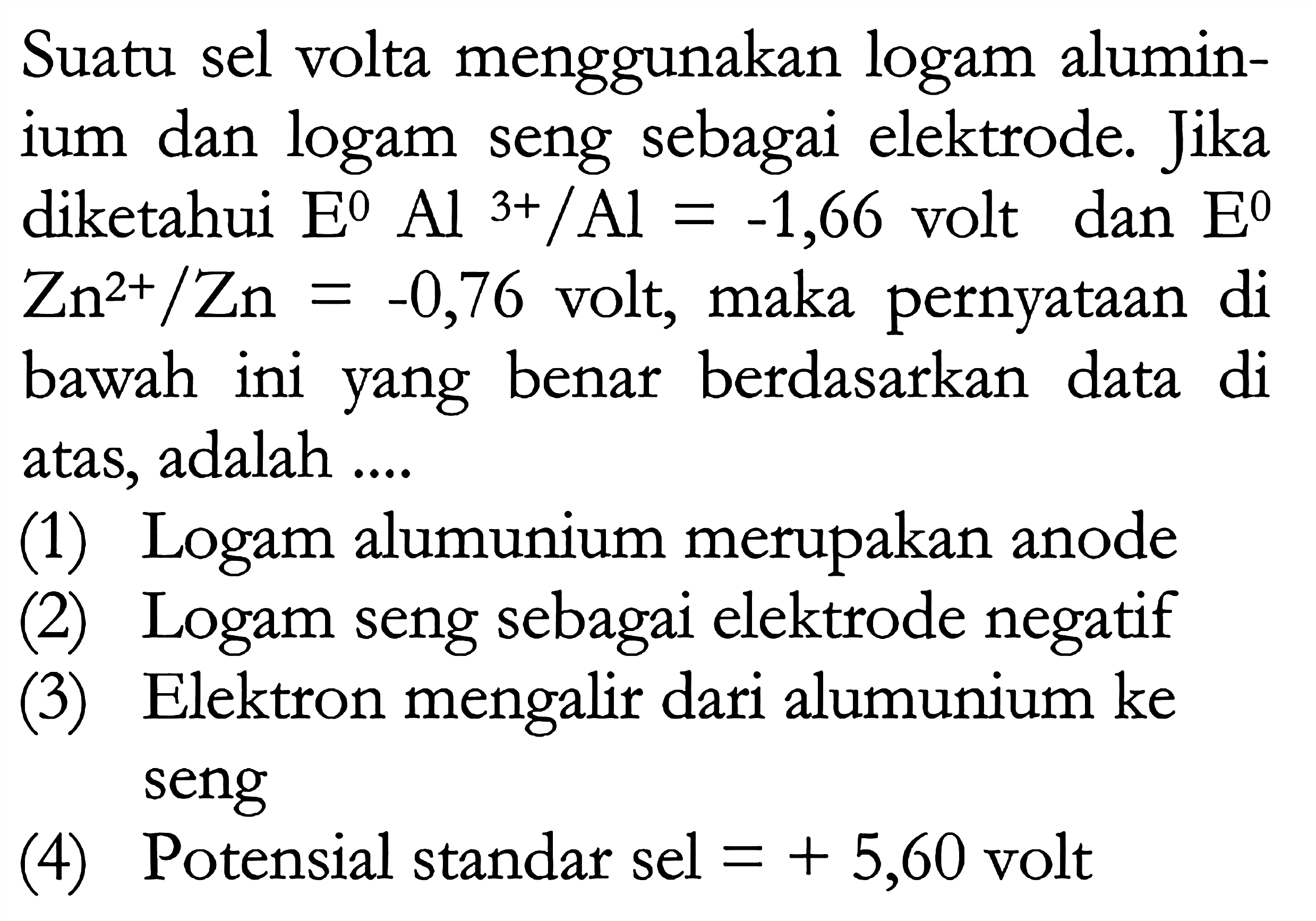 Suatu sel volta menggunakan logam aluminium dan logam seng sebagai elektrode. Jika diketahui E Al^3+/Al = -1,66 volt dan E = Zn^(2+)/Zn = -0,76 volt, maka pernyataan di bawah ini yang benar berdasarkan data di atas, adalah (1) Logam alumunium merupakan anode (2) Logam seng sebagai elektrode negatif (3) Elektron mengalir dari alumunium ke seng (4) Potensial standar sel = + 5,60 volt