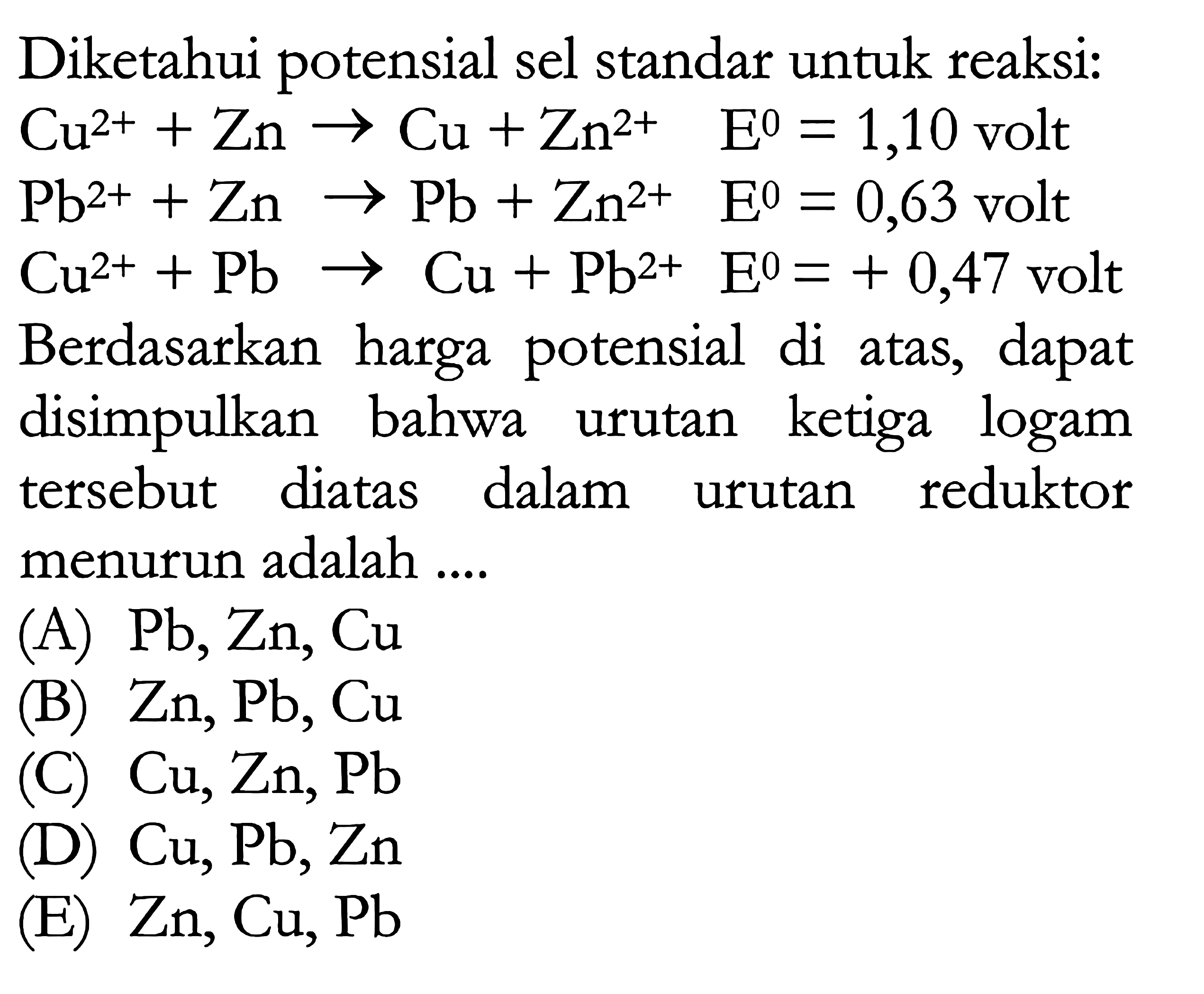 Diketahui potensial sel standar untuk reaksi: 
Cu^(2+) + Zn -> Cu + Zn^(2+) E = 1,10 volt 
Pb^(2+) + Zn -> Pb + Zn^(2+) E = 0,63 volt 
Cu^(2+) + Pb -> Cu + Pb^(2+) E = + 0,47 volt 
Berdasarkan harga potensial di atas, dapat disimpulkan bahwa urutan ketiga logam urutan tersebut diatas dalam urutan reduktor menurun adalah 