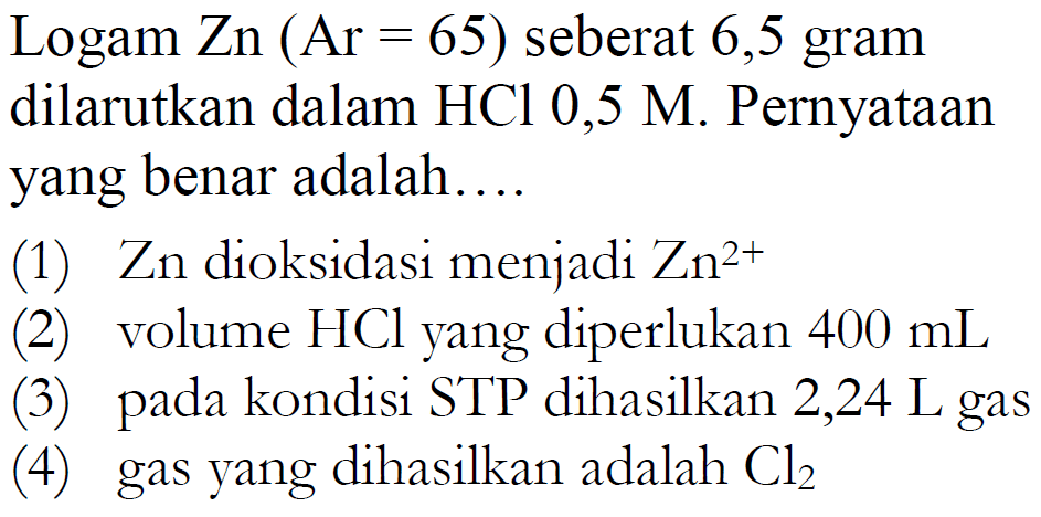 Logam Zn(Ar=65) seberat 6,5 gram dilarutkan dalam HCl 0,5 M. Pernyataan yang benar adalah....(1) Zn dioksidasi menjadi Zn^(2+) (2) volume HCl yang diperlukan 400 mL (3) pada kondisi STP dihasilkan 2,24 L gas(4) gas yang dihasilkan adalah Cl2 