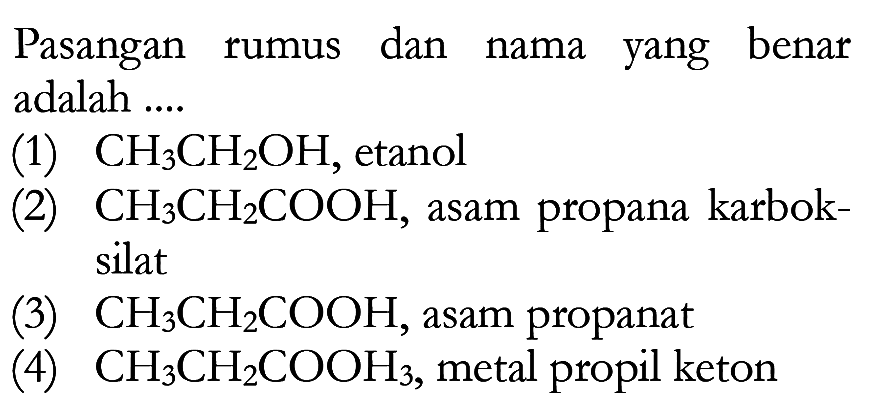 Pasangan rumus dan nama yang benar adalah .... 
(1) CH3CH2OH, etanol 
(2) CH3CH2COOH, asam propana karboksilat 
(3) CH3CH2COOH, asam propanat 
(4) CH3CH2COOH3, metal propil keton