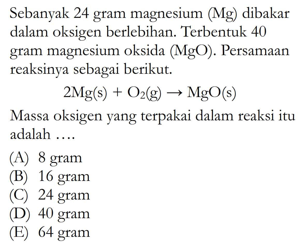 Sebanyak 24 gram magnesium (Mg) dibakar dalam oksigen berlebihan. Terbentuk 40 gram magnesium oksida (MgO). Persamaan reaksinya sebagai berikut. 2 Mg(s)+O2(g) -> MgO(s) Massa oksigen yang terpakai dalam reaksi itu adalah ....