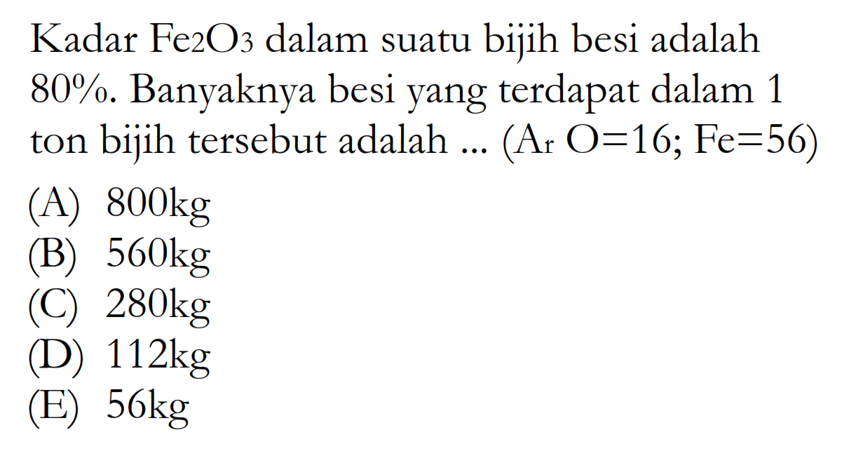  Kadar Fe2 O3  dalam suatu bijih besi adalah  80% . Banyaknya besi yang terdapat dalam 1 ton bijih tersebut adalah ...  (Ar O=16; Fe=56)  