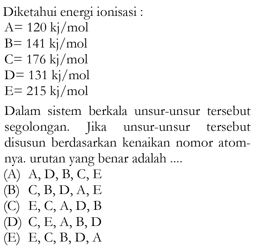 Diketahui energi ionisasi : A=120 kj/mol B=141 kj/mol C=176 kj/mol D=131 kj/mol E=215 kj/mol
Dalam sistem berkala unsur-unsur tersebut segolongan. Jika unsur-unsur tersebut disusun berdasarkan kenaikan nomor atomnya. urutan yang benar adalah ....
(A) A, D, B, C, E (B) C, B, D, A, E (C) E, C, A, D, B (D) C, E, A, B, D (E) E, C, B, D, A