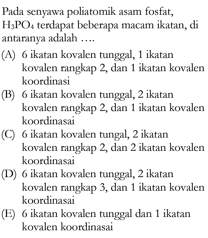 Pada senyawa poliatomik asam fosfat, H3PO4 terdapat beberapa macam ikatan, di antaranya adalah ....(A) 6 ikatan kovalen tunggal, 1 ikatan kovalen rangkap 2, dan 1 ikatan kovalen koordinasi (B) 6 ikatan kovalen tunggal, 2 ikatan kovalen rangkap 2, dan 1 ikatan kovalen koordinasai (C) 6 ikatan kovalen tungal, 2 ikatan kovalen rangkap 2, dan 2 ikatan kovalen koordinasai (D) 6 ikatan kovalen tunggal, 2 ikatan kovalen rangkap 3, dan 1 ikatan kovalen koordinasai (E) 6 ikatan kovalen tunggal dan 1 ikatan kovalen koordinasai