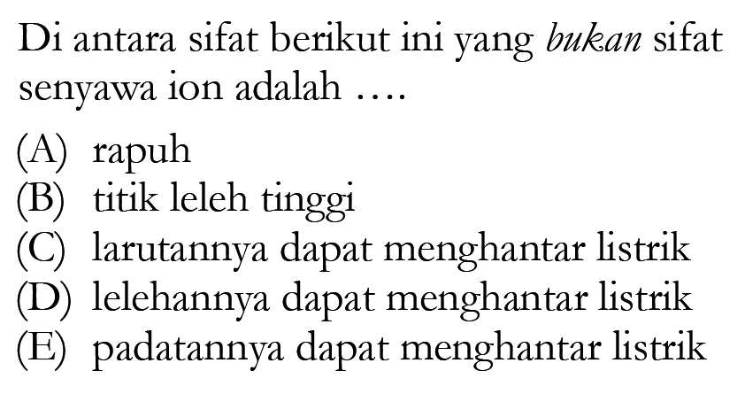 Di antara sifat berikut ini yang bukan sifat senyawa ion adalah .... (A) rapuh (B) titik leleh tinggi (C) larutannya dapat menghantar listrik (D) lelehannya dapat menghantar listrik (E) padatannya dapat menghantar listrik