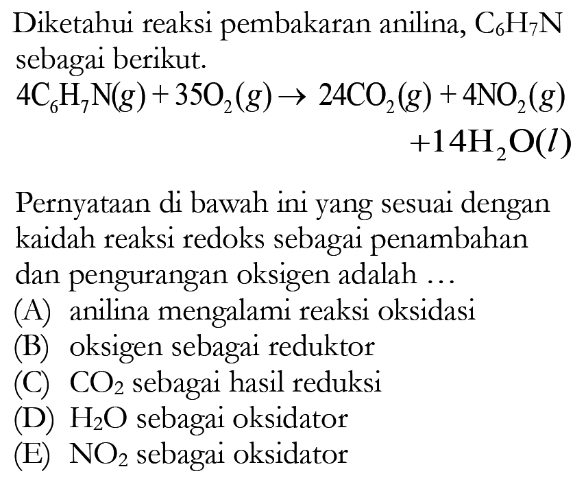 Diketahui reaksi pembakaran anilina,  C6 H7 N  sebagai berikut.4 C6 H7 N(g)+35 O2(g) -> 24 CO2(g)+4 NO2(g) +14 H2 O(l)Pernyataan di bawah ini yang sesuai dengan kaidah reaksi redoks sebagai penambahan dan pengurangan oksigen adalah ...(A) anilina mengalami reaksi oksidasi(B) oksigen sebagai reduktor(C)  CO2  sebagai hasil reduksi(D)  H2 O  sebagai oksidator(E)  NO2  sebagai oksidator